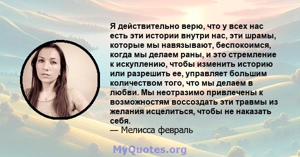 Я действительно верю, что у всех нас есть эти истории внутри нас, эти шрамы, которые мы навязывают, беспокоимся, когда мы делаем раны, и это стремление к искуплению, чтобы изменить историю или разрешить ее, управляет