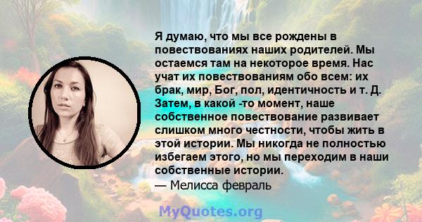 Я думаю, что мы все рождены в повествованиях наших родителей. Мы остаемся там на некоторое время. Нас учат их повествованиям обо всем: их брак, мир, Бог, пол, идентичность и т. Д. Затем, в какой -то момент, наше