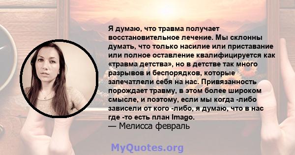 Я думаю, что травма получает восстановительное лечение. Мы склонны думать, что только насилие или приставание или полное оставление квалифицируется как «травма детства», но в детстве так много разрывов и беспорядков,