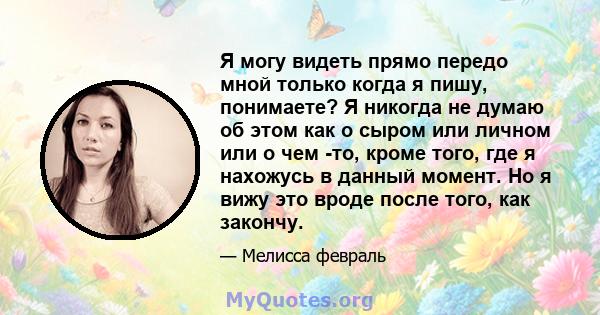 Я могу видеть прямо передо мной только когда я пишу, понимаете? Я никогда не думаю об этом как о сыром или личном или о чем -то, кроме того, где я нахожусь в данный момент. Но я вижу это вроде после того, как закончу.