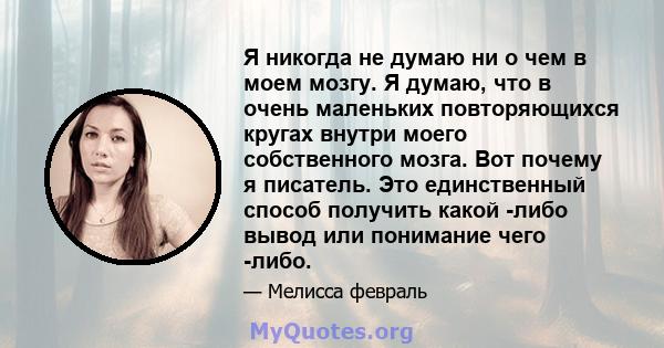 Я никогда не думаю ни о чем в моем мозгу. Я думаю, что в очень маленьких повторяющихся кругах внутри моего собственного мозга. Вот почему я писатель. Это единственный способ получить какой -либо вывод или понимание чего 