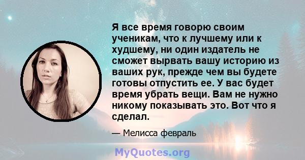 Я все время говорю своим ученикам, что к лучшему или к худшему, ни один издатель не сможет вырвать вашу историю из ваших рук, прежде чем вы будете готовы отпустить ее. У вас будет время убрать вещи. Вам не нужно никому