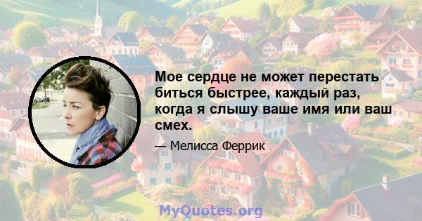 Мое сердце не может перестать биться быстрее, каждый раз, когда я слышу ваше имя или ваш смех.