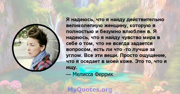 Я надеюсь, что я найду действительно великолепную женщину, которую я полностью и безумно влюблен в. Я надеюсь, что я найду чувство мира в себе о том, что не всегда задается вопросом, есть ли что -то лучше за углом. Все