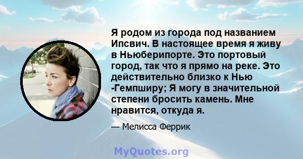 Я родом из города под названием Ипсвич. В настоящее время я живу в Ньюберипорте. Это портовый город, так что я прямо на реке. Это действительно близко к Нью -Гемпширу; Я могу в значительной степени бросить камень. Мне