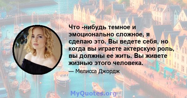 Что -нибудь темное и эмоционально сложное, я сделаю это. Вы ведете себя, но когда вы играете актерскую роль, вы должны ее жить. Вы живете жизнью этого человека.