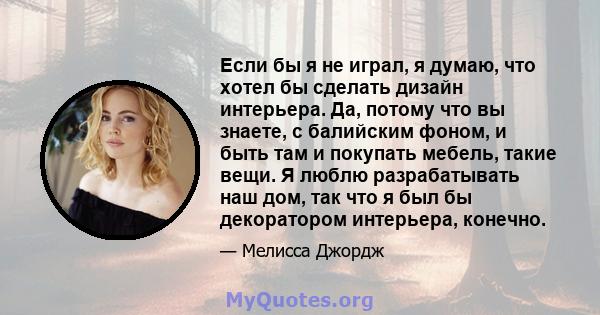 Если бы я не играл, я думаю, что хотел бы сделать дизайн интерьера. Да, потому что вы знаете, с балийским фоном, и быть там и покупать мебель, такие вещи. Я люблю разрабатывать наш дом, так что я был бы декоратором