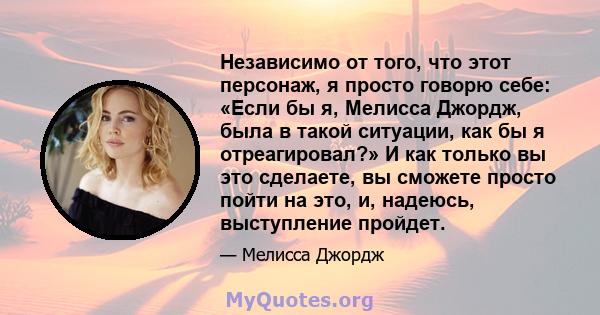 Независимо от того, что этот персонаж, я просто говорю себе: «Если бы я, Мелисса Джордж, была в такой ситуации, как бы я отреагировал?» И как только вы это сделаете, вы сможете просто пойти на это, и, надеюсь,