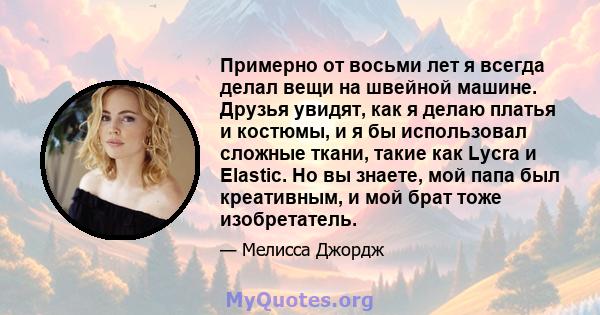 Примерно от восьми лет я всегда делал вещи на швейной машине. Друзья увидят, как я делаю платья и костюмы, и я бы использовал сложные ткани, такие как Lycra и Elastic. Но вы знаете, мой папа был креативным, и мой брат