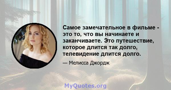 Самое замечательное в фильме - это то, что вы начинаете и заканчиваете. Это путешествие, которое длится так долго, телевидение длится долго.