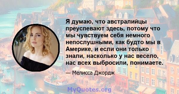 Я думаю, что австралийцы преуспевают здесь, потому что мы чувствуем себя немного непослушными, как будто мы в Америке, и если они только знали, насколько у нас весело, нас всех выбросили, понимаете.