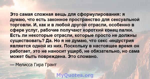 Это самая сложная вещь для сформулирования: я думаю, что есть законное пространство для сексуальной торговли. И, как и в любой другой отрасли, особенно в сфере услуг, рабочие получают короткий конец палки. Есть ли