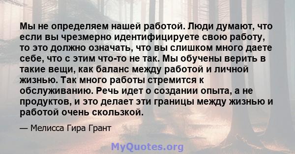 Мы не определяем нашей работой. Люди думают, что если вы чрезмерно идентифицируете свою работу, то это должно означать, что вы слишком много даете себе, что с этим что-то не так. Мы обучены верить в такие вещи, как