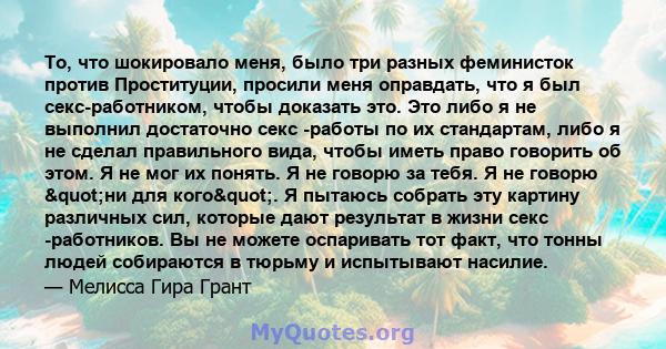 То, что шокировало меня, было три разных феминисток против Проституции, просили меня оправдать, что я был секс-работником, чтобы доказать это. Это либо я не выполнил достаточно секс -работы по их стандартам, либо я не