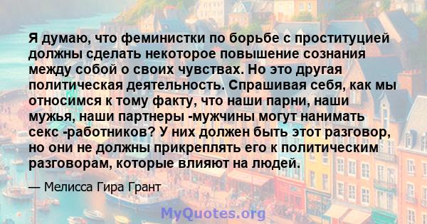 Я думаю, что феминистки по борьбе с проституцией должны сделать некоторое повышение сознания между собой о своих чувствах. Но это другая политическая деятельность. Спрашивая себя, как мы относимся к тому факту, что наши 