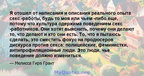 Я отошел от написания и описания реального опыта секс -работы, будь то моя или чьем -либо еще, потому что культура одержима поведением секс -работников. Они хотят выяснить, почему они делают то, что делают и кто они