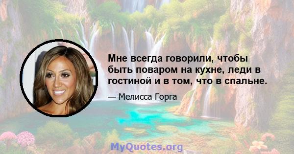 Мне всегда говорили, чтобы быть поваром на кухне, леди в гостиной и в том, что в спальне.