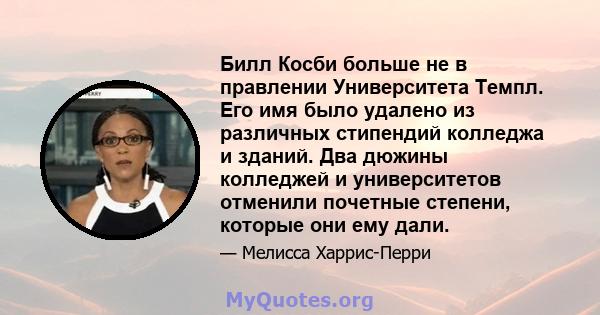 Билл Косби больше не в правлении Университета Темпл. Его имя было удалено из различных стипендий колледжа и зданий. Два дюжины колледжей и университетов отменили почетные степени, которые они ему дали.