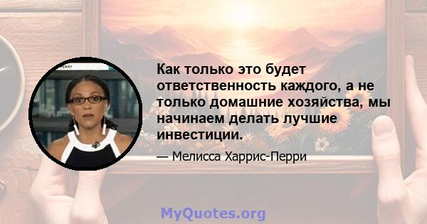 Как только это будет ответственность каждого, а не только домашние хозяйства, мы начинаем делать лучшие инвестиции.