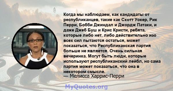 Когда мы наблюдаем, как кандидаты от республиканцев, такие как Скотт Уокер, Рик Перри, Бобби Джиндал и Джордж Патаки, и даже Джеб Буш и Крис Кристи, ребята, которые либо нет, либо действительно изо всех сил пытаются