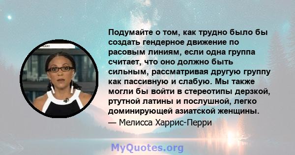 Подумайте о том, как трудно было бы создать гендерное движение по расовым линиям, если одна группа считает, что оно должно быть сильным, рассматривая другую группу как пассивную и слабую. Мы также могли бы войти в