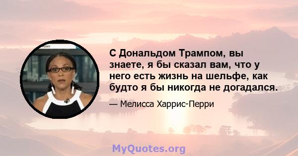 С Дональдом Трампом, вы знаете, я бы сказал вам, что у него есть жизнь на шельфе, как будто я бы никогда не догадался.