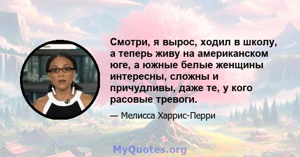 Смотри, я вырос, ходил в школу, а теперь живу на американском юге, а южные белые женщины интересны, сложны и причудливы, даже те, у кого расовые тревоги.