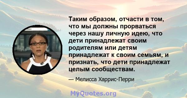 Таким образом, отчасти в том, что мы должны прорваться через нашу личную идею, что дети принадлежат своим родителям или детям принадлежат к своим семьям, и признать, что дети принадлежат целым сообществам.