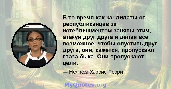 В то время как кандидаты от республиканцев за истеблишментом заняты этим, атакуя друг друга и делая все возможное, чтобы опустить друг друга, они, кажется, пропускают глаза быка. Они пропускают цели.