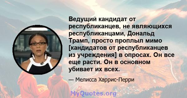 Ведущий кандидат от республиканцев, не являющихся республиканцами, Дональд Трамп, просто проплыл мимо [кандидатов от республиканцев из учреждения] в опросах. Он все еще расти. Он в основном убивает их всех.