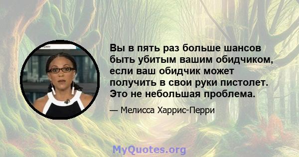 Вы в пять раз больше шансов быть убитым вашим обидчиком, если ваш обидчик может получить в свои руки пистолет. Это не небольшая проблема.