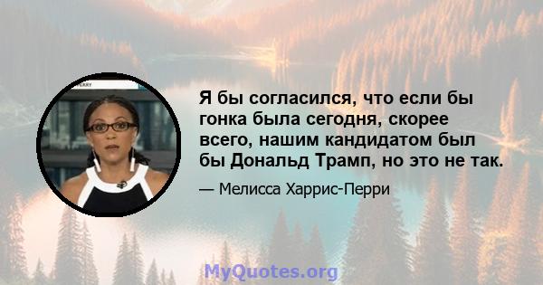 Я бы согласился, что если бы гонка была сегодня, скорее всего, нашим кандидатом был бы Дональд Трамп, но это не так.