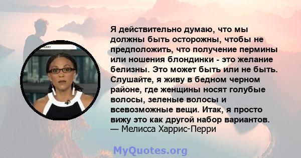 Я действительно думаю, что мы должны быть осторожны, чтобы не предположить, что получение пермины или ношения блондинки - это желание белизны. Это может быть или не быть. Слушайте, я живу в бедном черном районе, где