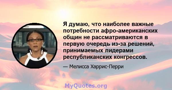 Я думаю, что наиболее важные потребности афро-американских общин не рассматриваются в первую очередь из-за решений, принимаемых лидерами республиканских конгрессов.