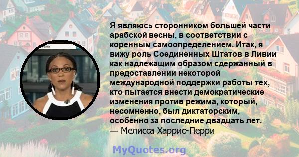 Я являюсь сторонником большей части арабской весны, в соответствии с коренным самоопределением. Итак, я вижу роль Соединенных Штатов в Ливии как надлежащим образом сдержанный в предоставлении некоторой международной