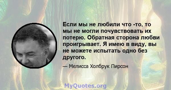 Если мы не любили что -то, то мы не могли почувствовать их потерю. Обратная сторона любви проигрывает. Я имею в виду, вы не можете испытать одно без другого.