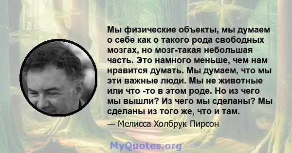 Мы физические объекты, мы думаем о себе как о такого рода свободных мозгах, но мозг-такая небольшая часть. Это намного меньше, чем нам нравится думать. Мы думаем, что мы эти важные люди. Мы не животные или что -то в