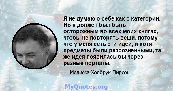 Я не думаю о себе как о категории. Но я должен был быть осторожным во всех моих книгах, чтобы не повторять вещи, потому что у меня есть эти идеи, и хотя предметы были разрозненными, та же идея появилась бы через разные