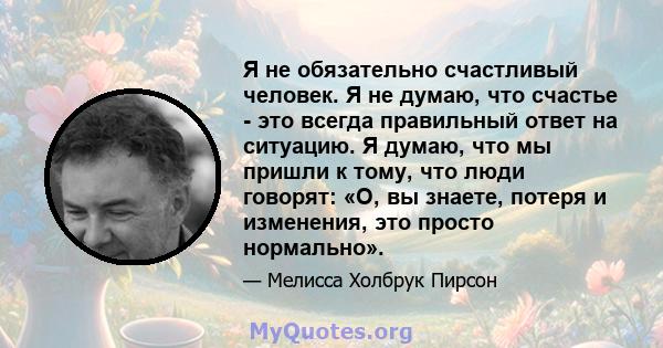 Я не обязательно счастливый человек. Я не думаю, что счастье - это всегда правильный ответ на ситуацию. Я думаю, что мы пришли к тому, что люди говорят: «О, вы знаете, потеря и изменения, это просто нормально».