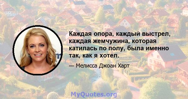 Каждая опора, каждый выстрел, каждая жемчужина, которая катилась по полу, была именно так, как я хотел.