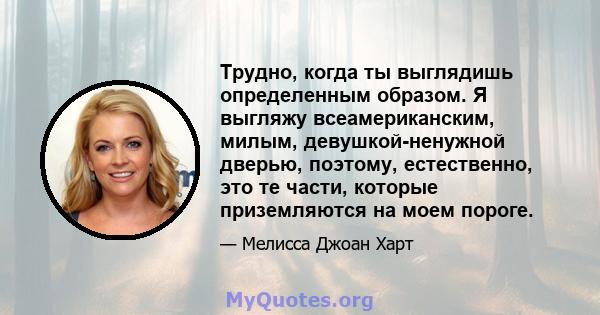 Трудно, когда ты выглядишь определенным образом. Я выгляжу всеамериканским, милым, девушкой-ненужной дверью, поэтому, естественно, это те части, которые приземляются на моем пороге.