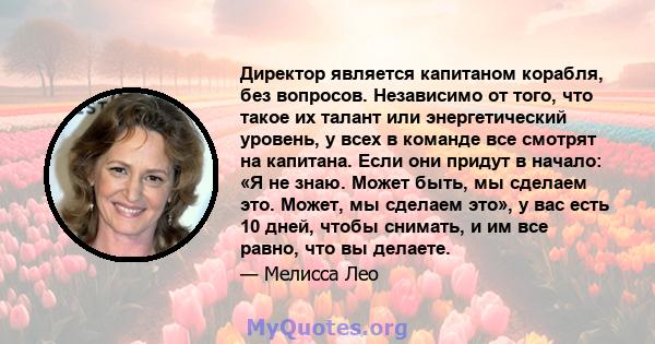 Директор является капитаном корабля, без вопросов. Независимо от того, что такое их талант или энергетический уровень, у всех в команде все смотрят на капитана. Если они придут в начало: «Я не знаю. Может быть, мы