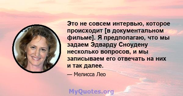 Это не совсем интервью, которое происходит [в документальном фильме]. Я предполагаю, что мы задаем Эдварду Сноудену несколько вопросов, и мы записываем его отвечать на них и так далее.