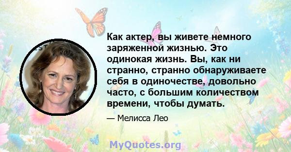 Как актер, вы живете немного заряженной жизнью. Это одинокая жизнь. Вы, как ни странно, странно обнаруживаете себя в одиночестве, довольно часто, с большим количеством времени, чтобы думать.