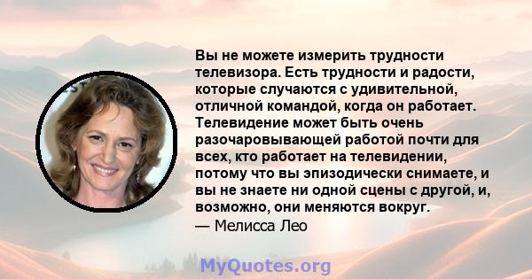 Вы не можете измерить трудности телевизора. Есть трудности и радости, которые случаются с удивительной, отличной командой, когда он работает. Телевидение может быть очень разочаровывающей работой почти для всех, кто