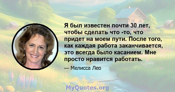 Я был известен почти 30 лет, чтобы сделать что -то, что придет на моем пути. После того, как каждая работа заканчивается, это всегда было касанием. Мне просто нравится работать.