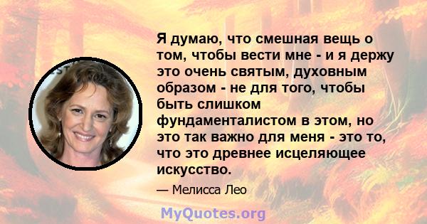 Я думаю, что смешная вещь о том, чтобы вести мне - и я держу это очень святым, духовным образом - не для того, чтобы быть слишком фундаменталистом в этом, но это так важно для меня - это то, что это древнее исцеляющее