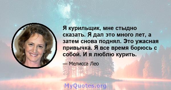 Я курильщик, мне стыдно сказать. Я дал это много лет, а затем снова поднял. Это ужасная привычка. Я все время борюсь с собой. И я люблю курить.