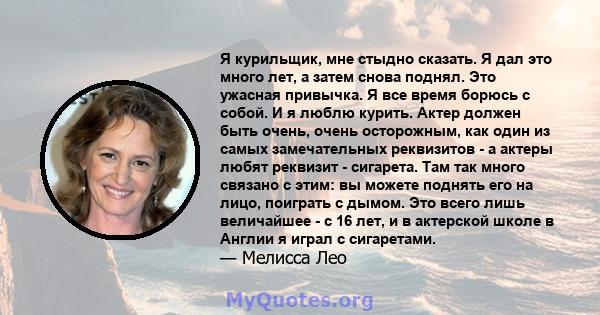 Я курильщик, мне стыдно сказать. Я дал это много лет, а затем снова поднял. Это ужасная привычка. Я все время борюсь с собой. И я люблю курить. Актер должен быть очень, очень осторожным, как один из самых замечательных