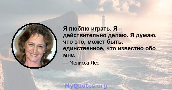 Я люблю играть. Я действительно делаю. Я думаю, что это, может быть, единственное, что известно обо мне.